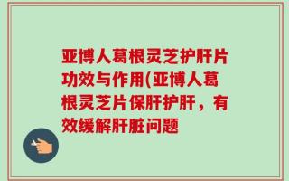 亚博人葛根灵芝护肝片功效与作用(亚博人葛根灵芝片保肝护肝，有效缓解肝脏问题