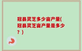 冠县灵芝多少亩产量(冠县灵芝亩产量是多少？)