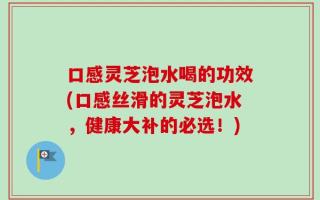 口感灵芝泡水喝的功效(口感丝滑的灵芝泡水，健康大补的必选！)