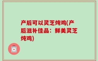 产后可以灵芝炖鸡(产后滋补佳品：鲜美灵芝炖鸡)