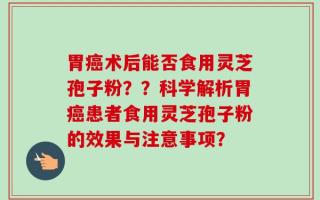 胃癌术后能否食用灵芝孢子粉？？科学解析胃癌患者食用灵芝孢子粉的效果与注意事项？