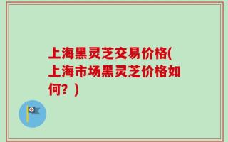 上海黑灵芝交易价格(上海市场黑灵芝价格如何？)