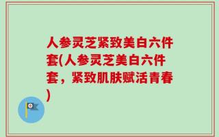 人参灵芝紧致美白六件套(人参灵芝美白六件套，紧致肌肤赋活青春)