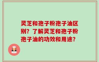 灵芝和孢子粉孢子油区别？了解灵芝和孢子粉孢子油的功效和用途？