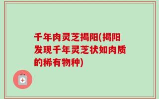 千年肉灵芝揭阳(揭阳发现千年灵芝状如肉质的稀有物种)