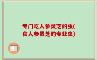 专门吃人参灵芝的虫(食人参灵芝的专业虫)