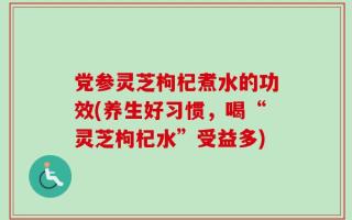 党参灵芝枸杞煮水的功效(养生好习惯，喝“灵芝枸杞水”受益多)