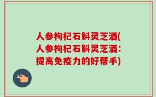 人参枸杞石斛灵芝酒(人参枸杞石斛灵芝酒：提高免疫力的好帮手)