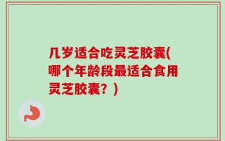 几岁适合吃灵芝胶囊(哪个年龄段最适合食用灵芝胶囊？)