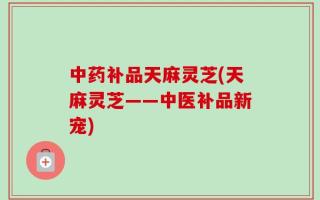 中药补品天麻灵芝(天麻灵芝——中医补品新宠)