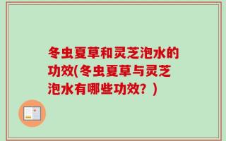 冬虫夏草和灵芝泡水的功效(冬虫夏草与灵芝泡水有哪些功效？)