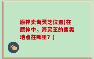 原神卖海灵芝位置(在原神中，海灵芝的售卖地点在哪里？)