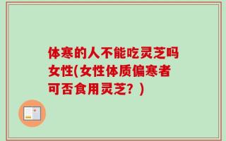 体寒的人不能吃灵芝吗女性(女性体质偏寒者可否食用灵芝？)
