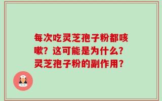 每次吃灵芝孢子粉都咳嗽？这可能是为什么？灵芝孢子粉的副作用？
