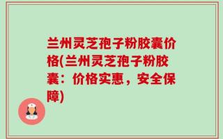 兰州灵芝孢子粉胶囊价格(兰州灵芝孢子粉胶囊：价格实惠，安全保障)
