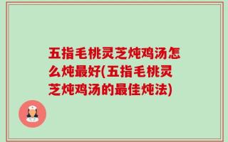 五指毛桃灵芝炖鸡汤怎么炖最好(五指毛桃灵芝炖鸡汤的最佳炖法)