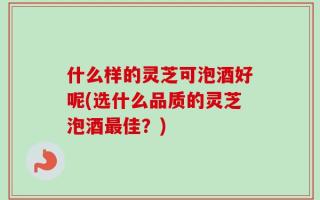 什么样的灵芝可泡酒好呢(选什么品质的灵芝泡酒最佳？)