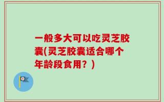 一般多大可以吃灵芝胶囊(灵芝胶囊适合哪个年龄段食用？)