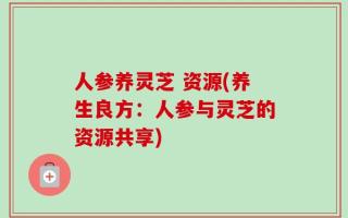 人参养灵芝 资源(养生良方：人参与灵芝的资源共享)