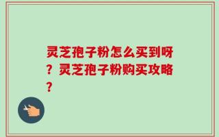 灵芝孢子粉怎么买到呀？灵芝孢子粉购买攻略？