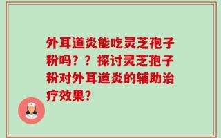 外耳道炎能吃灵芝孢子粉吗？？探讨灵芝孢子粉对外耳道炎的辅助治疗效果？