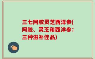三七阿胶灵芝西洋参(阿胶、灵芝和西洋参：三种滋补佳品)
