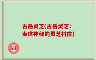 古岳灵芝(古岳灵芝：走进神秘的灵芝村庄)