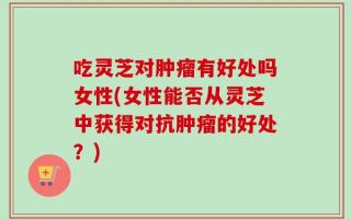 吃灵芝对肿瘤有好处吗女性(女性能否从灵芝中获得对抗肿瘤的好处？)