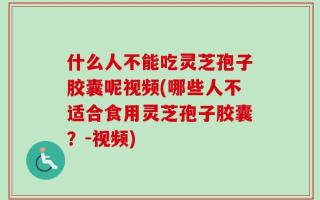 什么人不能吃灵芝孢子胶囊呢视频(哪些人不适合食用灵芝孢子胶囊？-视频)