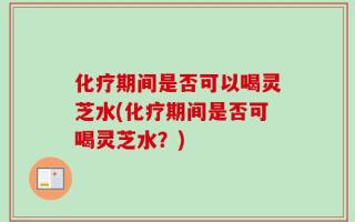 化疗期间是否可以喝灵芝水(化疗期间是否可喝灵芝水？)