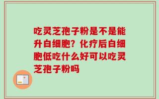 吃灵芝孢子粉是不是能升白细胞？化疗后白细胞低吃什么好可以吃灵芝孢子粉吗