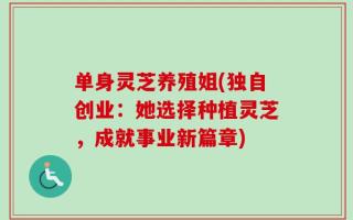 单身灵芝养殖姐(独自创业：她选择种植灵芝，成就事业新篇章)