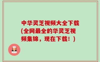 中华灵芝视频大全下载(全网最全的华灵芝视频集锦，现在下载！)
