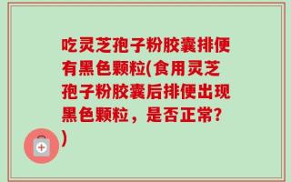 吃灵芝孢子粉胶囊排便有黑色颗粒(食用灵芝孢子粉胶囊后排便出现黑色颗粒，是否正常？)
