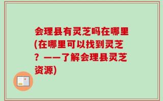 会理县有灵芝吗在哪里(在哪里可以找到灵芝？——了解会理县灵芝资源)