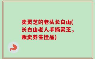 卖灵芝的老头长白山(长白山老人手摘灵芝，贩卖养生佳品)