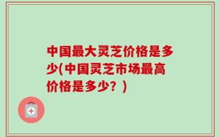 中国最大灵芝价格是多少(中国灵芝市场最高价格是多少？)