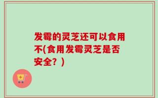 发霉的灵芝还可以食用不(食用发霉灵芝是否安全？)