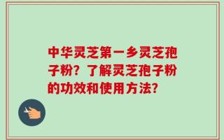 中华灵芝第一乡灵芝孢子粉？了解灵芝孢子粉的功效和使用方法？