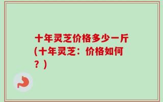 十年灵芝价格多少一斤(十年灵芝：价格如何？)