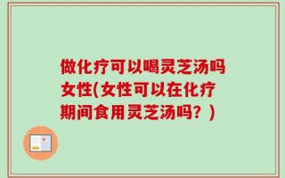 做化疗可以喝灵芝汤吗女性(女性可以在化疗期间食用灵芝汤吗？)