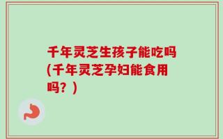 千年灵芝生孩子能吃吗(千年灵芝孕妇能食用吗？)