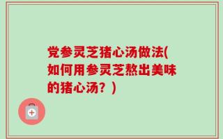 党参灵芝猪心汤做法(如何用参灵芝熬出美味的猪心汤？)