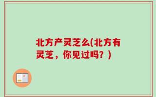 北方产灵芝么(北方有灵芝，你见过吗？)