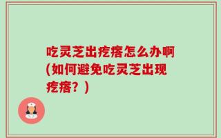 吃灵芝出疙瘩怎么办啊(如何避免吃灵芝出现疙瘩？)