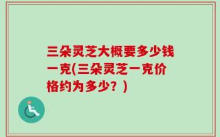 三朵灵芝大概要多少钱一克(三朵灵芝一克价格约为多少？)