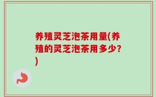 养殖灵芝泡茶用量(养殖的灵芝泡茶用多少？)