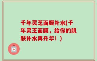 千年灵芝面膜补水(千年灵芝面膜，给你的肌肤补水再升华！)