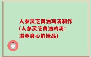 人参灵芝黄油鸡汤制作(人参灵芝黄油鸡汤：滋养身心的佳品)