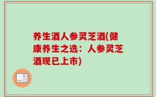 养生酒人参灵芝酒(健康养生之选：人参灵芝酒现已上市)